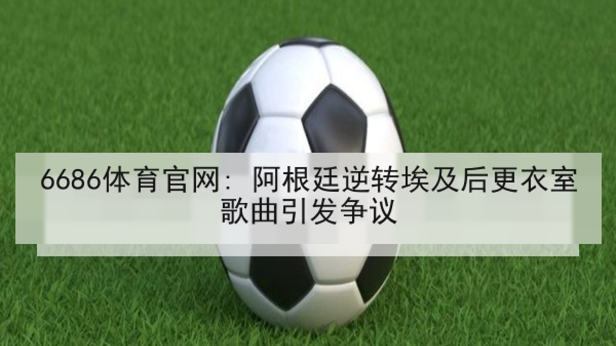 6686体育官网: 阿根廷逆转埃及后更衣室歌曲引发争议 6686体育官网: 阿根廷逆转埃及后更衣室歌曲引发争议
