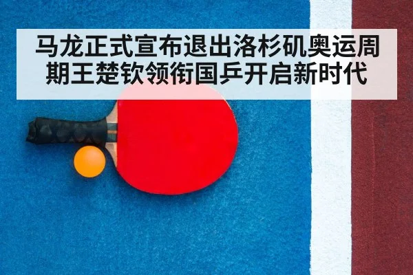 马龙正式宣布退出洛杉矶奥运周期王楚钦领衔国乒开启新时代