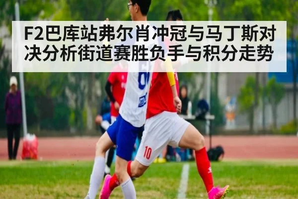 F2巴库站弗尔肖冲冠与马丁斯对决分析街道赛胜负手与积分走势